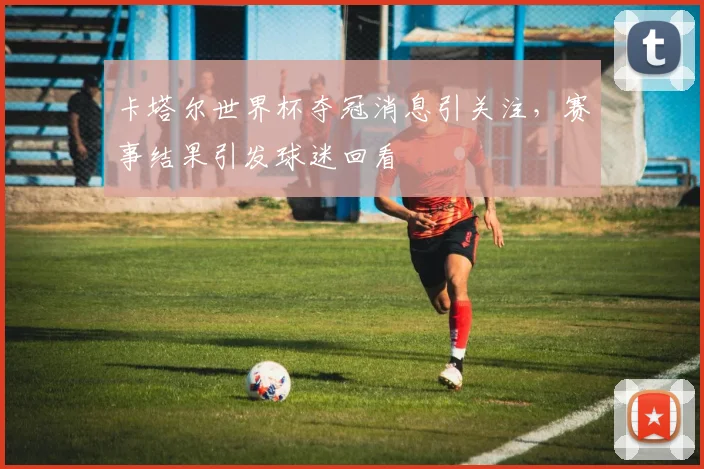 卡塔尔世界杯夺冠消息引关注,赛事结果引发球迷回看